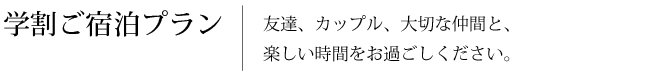 学割ご宿泊プラン　友達、カップル、大切な仲間と、楽しい時間をお過ごしください。