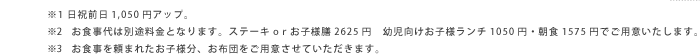 ※1 日祝前日1,050円アップ。　※2　お食事代は別途料金となります。ステーキoｒお子様膳2625円　幼児向けお子様ランチ1050円・朝食1575円でご用意いたします。　※3　お食事を頼まれたお子様分、お布団をご用意させていただきます。