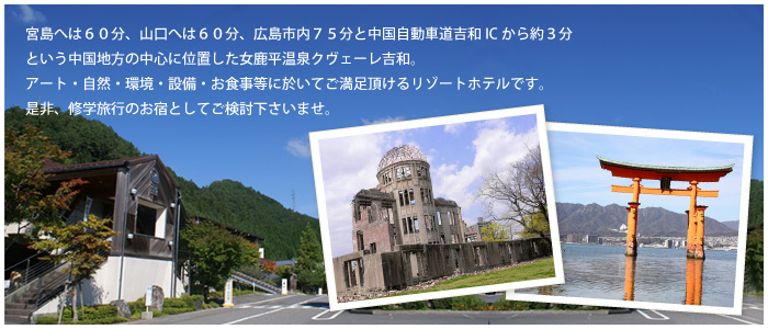 宮島へは60分、山口へは60分、広島市内75分と中国自動車道吉和ICから約3分という中国地方の中心に位置した女鹿平温泉クヴェーレ吉和。アート・自然・環境・設備・お食事等に於いてご満足頂けるリゾートホテルです。是非、修学旅行のお宿としてご検討下さいませ。