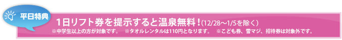 平日特典 9時間リフト券を提示すると温泉・クア無料！ ※中学生以上の方が対象です。    ※タオルレンタルは105円となります。(12/29～1/2を除く)