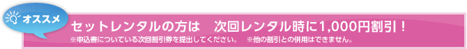 オススメ セットレンタルの方は　次回レンタル時に1,000円割引！ ※申込書についている次回割引券を提出してください。   ※他の割引との併用はできません。